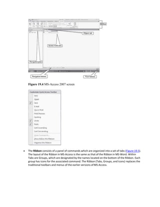 Figure 19.4 MS-Access 2007 screen
 The Ribbon consists of a panel of commands which are organized into a set of tabs (Figure 19.5).
The layout of the Ribbon in MS-Access is the same as that of the Ribbon in MS-Word. Within
Tabs are Groups, which are designated by the names located on the bottom of the Ribbon. Each
group has icons for the associated command. The Ribbon (Tabs, Groups, and Icons) replaces the
traditional toolbars and menus of the earlier versions of MS-Access.
 