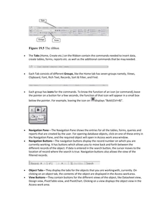 Figure 19.5 The ribbon
 The Tabs (Home, Create etc.) on the Ribbon contain the commands needed to insert data,
create tables, forms, reports etc. as well as the additional commands that be mayneeded.
 Each Tab consists of different Groups, like the Home tab has seven groups namely, Views,
Clipboard, Font, Rich Text, Records, Sort & Filter, and Find.
 Each group has icons for the commands. To know the function of an icon (or command),leave
the pointer on a button for a few seconds, the function of that icon will appear in a small box
below the pointer. For example, leaving the icon on displays “Bold(Ctrl+B)”.
 Navigation Pane—The Navigation Pane shows the entries for all the tables, forms, queries and
reports that are created by the user. For opening database objects, click on one of these entry in
the Navigation Pane, and the required object will open in Access work area window.
 Navigation Buttons—The navigation buttons display the record number on which you are
currently working. It has buttons which allows you to move back and forth between the
different records of the object. If data is entered in the search button, the cursor moves to the
location of record where the search is true. Navigation buttons also allows the view of the
filtered records.
 Object Tabs—They display the tabs for the objects that you are workingwith, currently. On
clicking on an object tab, the contents of the object are displayed in the Access workarea.
 View Buttons—They contain buttons for the different views of the object, like Datasheet view,
Design view, PivotTable view, and PivotChart. Clicking on a view displays the object view in the
Access work area.
 