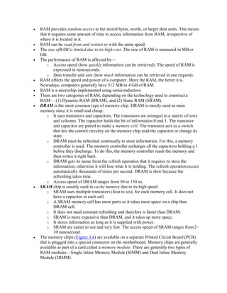  RAM provides random access to the stored bytes, words, or larger data units. This means
that it requires same amount of time to access information from RAM, irrespective of
where it is located in it.
 RAM can be read from and written to with the same speed.
 The size ofRAM is limited due to its high cost. The size of RAM is measured in MB or
GB.
 The performance of RAM is affected by—
o Access speed (how quickly information can be retrieved). The speed of RAM is
expressed in nanoseconds.
o Data transfer unit size (how much information can be retrieved in one request).
 RAM affects the speed and power of a computer. More the RAM, the better it is.
Nowadays, computers generally have 512 MB to 4 GB of RAM.
 RAM is a microchip implemented using semiconductors.
 There are two categories of RAM, depending on the technology used to constructa
RAM— (1) Dynamic RAM (DRAM), and (2) Static RAM (SRAM).
 DRAM is the most common type of memory chip. DRAM is mostly used as main
memory since it is small and cheap.
o It uses transistors and capacitors. The transistors are arranged in a matrix ofrows
and columns. The capacitor holds the bit of information 0 and 1. The transistor
and capacitor are paired to make a memory cell. The transistor acts as a switch
that lets the control circuitry on the memory chip read the capacitor or change its
state.
o DRAM must be refreshed continually to store information. For this, a memory
controller is used. The memory controller recharges all the capacitors holding a 1
before they discharge. To do this, the memory controller reads the memory and
then writes it right back.
o DRAM gets its name from the refresh operation that it requires to store the
information; otherwise it will lose what it is holding. The refresh operationoccurs
automatically thousands of times per second. DRAM is slow because the
refreshing takes time.
o Access speed of DRAM ranges from 50 to 150 ns.
 SRAM chip is usually used in cache memory due to its high speed.
o SRAM uses multiple transistors (four to six), for each memory cell. It does not
have a capacitor in each cell.
o A SRAM memory cell has more parts so it takes more space on a chip than
DRAM cell.
o It does not need constant refreshing and therefore is faster than DRAM.
o SRAM is more expensive than DRAM, and it takes up more space.
o It stores information as long as it is supplied with power.
o SRAM are easier to use and very fast. The access speed of SRAM ranges from 2–
10 nanosecond.
 The memory chips (Figure 3.4) are available on a separate Printed Circuit Board (PCB)
that is plugged into a special connector on the motherboard. Memory chips are generally
available as part of a card called a memory module. There are generally two types of
RAM modules—Single Inline Memory Module (SIMM) and Dual Inline Memory
Module (DIMM).
 
