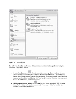 Figure 19.7 Publish option
The following describes briefly some of the common operations that are performed using the
commands of the Office Button.
 Create a New Database: < >New. A new window opens up. <Blank Database> <Create>.
There are templates available (Local Templates) for creating a database of a specific type (e.g.
Faculty, Assets, Issues, Students). When you create a new database, it also asks you to name the
database (unlike MS-Word, MS-Excel or MS-PowerPoint); browse for the folder where you want
to save the database and give it a suitable name.
 Saving a Database While Working: < >Save, or, click on the Save button in the Quick
Access Toolbar. Access will save the database with the name and at the location that you
specified while creating this database.
 