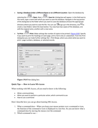 Saving a Database Under a Different Name or at a Different Location: Open the database by
selecting the < > Open. Next, < > Save As A dialog box will appear. In the field next to
File name, type a name with which you want to save the database. Navigate in the top portion
of the dialog box to the folder where you want to save the database (choose the appropriate
directory where you want to save the file. You can use to go up in the directory, Use to
create a new folder). Select the Save button. You now have two copies of the database, one
with the original name, another with a new name.
 To Print: < >Print. Make settings like number of copies to be printed. (Figure 19.8). Specify
if you want to print the headings on each page, print a form only or a datasheet. From the Print
dialog box you can make further settings like—Print Range, where you select what you want to
print—page numbers, database, or selected records.
Figure 19.8 Print dialog box
Quick Tips — How to Learn MS-Access
When working with MS-Access, all you need to know is the following:
 What a command does
 When you want to perform a particular action, which command to use
 How to use a command
Here I describe how you can go about learning MS-Access.
1. What a command does—When you keep your mouse pointer over a command or icon,
the function of the command or icon is displayed in a text box. So you can know what a
command does by moving the mouse over the command.
2. Which command to use—
 