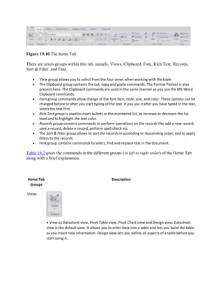 Figure 19.10 The home Tab
There are seven groups within this tab, namely, Views, Clipboard, Font, Rich Text, Records,
Sort & Filter, and Find.
 View group allows you to select from the four views when working with thetable.
 The Clipboard group contains the cut, copy and paste commands. The Format Painter is also
present here. The Clipboard commands are used in the same manner as you use the MS-Word
Clipboard commands.
 Font group commands allow change of the font face, style, size, and color. These options can be
changed before or after you start typing of the text. If you use it after you have typed in the text,
select the text first.
 Rich Text group is used to insert bullets or the numbered list, to increase or decrease the list
level and to highlight the text color.
 Records group contains commands to perform operations on the records like add a new record,
save a record, delete a record, perform spell check etc.
 The Sort & Filter group allows to sort the records in ascending or descending order, and to apply
filters to the records.
 Find group contains commands to select, find and replace text in the document.
Table 19.2 gives the commands in the different groups (in left to right order) of the Home Tab
along with a brief explanation.
Home Tab
Groups
Views
Description
• View as Datasheet view, Pivot Table view, Pivot Chart view and Design view. Datasheet
view is the default view. It allows you to enter data into a table and lets you build the table
as you insert new information. Design view lets you define all aspects of a table before you
start using it.
 