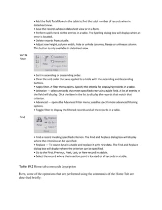 Sort &
Filter
Find
• Add the field Total Rows in the table to find the total number of records whenin
datasheet view.
• Save the records when in datasheet view or in a form.
• Perform spell check on the entries in a table. The Spelling dialog box will display when an
error is located..
• Delete records from a table.
• Adjust row height, column width, hide or unhide columns, freeze or unfreeze column.
This button is only available in datasheet view.
• Sort in ascending or descending order.
• Clear the sort order that was applied to a table with the ascending anddescending
buttons.
• Apply filter. A filter menu opens. Specify the criteria for displaying records in a table.
• Selection — selects records that meet specified criteria in a table field. A list of entries in
the field will display. Click the item in the list to display the records that match that
criterion.
• Advanced — opens the Advanced Filter menu; used to specify more advanced filtering
options.
• Toggle filter to display the filtered records and all the records in a table.
• Find a record meeting specified criterion. The Find and Replace dialog box will display
where the criterion can be specified.
• Replace — To locate data in a table and replace it with new data. The Find and Replace
dialog box will display where the criterion can be specified.
• Go to the First, Previous, Next, Last, or New record in atable.
• Select the record where the insertion point is located or all records in a table.
Table 19.2 Home tab commands description
Here, some of the operations that are performed using the commands of the Home Tab are
described briefly:
 