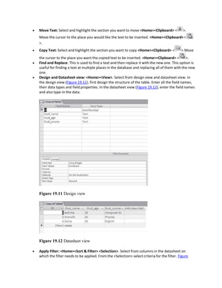  Move Text: Select and highlight the section you want to move <Home><Clipboard> < >.
Move the cursor to the place you would like the text to be inserted. <Home><Clipboard><
>.
 Copy Text: Select and highlight the section you want to copy <Home><Clipboard> < > Move
the cursor to the place you want the copied text to be inserted. <Home><Clipboard> < >.
 Find and Replace: This is used to find a text and then replace it with the new one. This option is
useful for finding a text at multiple places in the database and replacing all of them with the new
one.
 Design and Datasheet view: <Home><View>. Select from design view and datasheet view. In
the design view (Figure 19.11), first design the structure of the table. Enter all the field names,
their data types and field properties. In the datasheet view (Figure 19.12), enter the field names
and also type-in the data.
Figure 19.11 Design view
Figure 19.12 Datasheet view
 Apply Filter: <Home><Sort & Filter> <Selection>. Select from columns in the datasheet on
which the filter needs to be applied. From the <Selection> select criteria for the filter. Figure
 