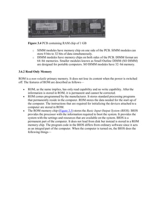 Figure 3.4 PCB containing RAM chip of 1 GB
o SIMM modules have memory chip on one side of the PCB. SIMM modules can
store 8 bits to 32 bits of data simultaneously.
o DIMM modules have memory chips on both sides of the PCB. DIMM format are
64–bit memories. Smaller modules known as Small Outline DIMM (SO DIMM)
are designed for portable computers. SO DIMM modules have 32–bit memory.
3.6.2 Read Only Memory
ROM is a non-volatile primary memory. It does not lose its content when the power is switched
off. The features of ROM are described as follows—
 ROM, as the name implies, has only read capability and no write capability. After the
information is stored in ROM, it is permanent and cannot be corrected.
 ROM comes programmed by the manufacturer. It stores standard processing programs
that permanently reside in the computer. ROM stores the data needed for the start up of
the computer. The instructions that are required for initializing the devices attached to a
computer are stored in ROM.
 The ROM memory chip (Figure 3.5) stores the Basic Input Output System (BIOS). BIOS
provides the processor with the information required to boot the system. It provides the
system with the settings and resources that are available on the system. BIOS is a
permanent part of the computer. It does not load from disk but instead is stored in a ROM
memory chip. The program code in the BIOS differs from ordinary software since it acts
as an integral part of the computer. When the computer is turned on, the BIOS does the
following things—
 
