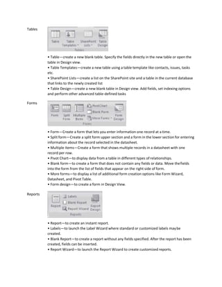 Tables
Forms
Reports
• Table—create a new blank table. Specify the fields directly in the new table or open the
table in Design view.
• Table Templates—create a new table using a table template like contacts, issues, tasks
etc.
• SharePoint Lists—create a list on the SharePoint site and a table in the current database
that links to the newly created list
• Table Design—create a new blank table in Design view. Add fields, set indexing options
and perform other advanced table-defined tasks
• Form—Create a form that lets you enter information one record at a time.
• Split form—Create a split form upper section and a form in the lower section for entering
information about the record selected in the datasheet.
• Multiple items—Create a form that shows multiple records in a datasheet with one
record per row.
• Pivot Chart—to display data from a table in different types of relationships.
• Blank form—to create a form that does not contain any fields or data. Move thefields
into the form from the list of fields that appear on the right side of form.
• More forms—to display a list of additional form creation options like Form Wizard,
Datasheet, and Pivot Table.
• Form design—to create a form in Design View.
• Report—to create an instant report.
• Labels—to launch the Label Wizard where standard or customized labels maybe
created.
• Blank Report—to create a report without any fields specified. After the report has been
created, fields can be inserted.
• Report Wizard—to launch the Report Wizard to create customized reports.
 