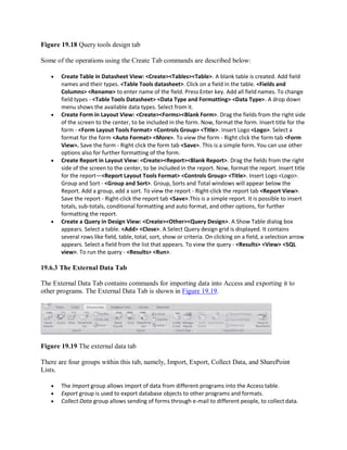 Figure 19.18 Query tools design tab
Some of the operations using the Create Tab commands are described below:
 Create Table in Datasheet View: <Create><Tables><Table>. A blank table is created. Add field
names and their types. <Table Tools datasheet>. Click on a field in the table. <Fields and
Columns> <Rename> to enter name of the field. Press Enter key. Add all field names. To change
field types - <Table Tools Datasheet> <Data Type and Formatting> <Data Type>. A drop down
menu shows the available data types. Select from it.
 Create Form in Layout View: <Create><Forms><Blank Form>. Drag the fields from the right side
of the screen to the center, to be included in the form. Now, format the form. Insert title for the
form - <Form Layout Tools Format> <Controls Group> <Title>. Insert Logo <Logo>. Select a
format for the form <Auto Format> <More>. To view the form - Right click the form tab <Form
View>. Save the form - Right click the form tab <Save>. This is a simple form. You can use other
options also for further formatting of the form.
 Create Report in Layout View: <Create><Report><Blank Report>. Drag the fields from the right
side of the screen to the center, to be included in the report. Now, format the report. Insert title
for the report—<Report Layout Tools Format> <Controls Group> <Title>. Insert Logo <Logo>.
Group and Sort - <Group and Sort>. Group, Sorts and Total windows will appear below the
Report. Add a group, add a sort. To view the report - Right-click the report tab <Report View>.
Save the report - Right-click the report tab <Save>.This is a simple report. It is possible to insert
totals, sub-totals, conditional formatting and auto format, and other options, for further
formatting the report.
 Create a Query in Design View: <Create><Other><Query Design>. A Show Table dialog box
appears. Select a table. <Add> <Close>. A Select Query design grid is displayed. It contains
several rows like field, table, total, sort, show or criteria. On clicking on a field, a selection arrow
appears. Select a field from the list that appears. To view the query - <Results> <View> <SQL
view>. To run the query - <Results> <Run>.
19.6.3 The External Data Tab
The External Data Tab contains commands for importing data into Access and exporting it to
other programs. The External Data Tab is shown in Figure 19.19.
Figure 19.19 The external data tab
There are four groups within this tab, namely, Import, Export, Collect Data, and SharePoint
Lists.
 The Import group allows import of data from different programs into the Access table.
 Export group is used to export database objects to other programs and formats.
 Collect Data group allows sending of forms through e-mail to different people, to collect data.
 