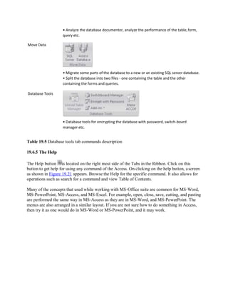 Move Data
Database Tools
• Analyze the database documenter, analyze the performance of the table,form,
query etc.
• Migrate some parts of the database to a new or an existing SQL server database.
• Split the database into two files - one containing the table and the other
containing the forms and queries.
• Database tools for encrypting the database with password, switch-board
manager etc.
Table 19.5 Database tools tab commands description
19.6.5 The Help
The Help button is located on the right most side of the Tabs in the Ribbon. Click on this
button to get help for using any command of the Access. On clicking on the help button, ascreen
as shown in Figure 19.21 appears. Browse the Help for the specific command. It also allows for
operations such as search for a command and view Table of Contents.
Many of the concepts that used while working with MS-Office suite are common for MS-Word,
MS-PowerPoint, MS-Access, and MS-Excel. For example, open, close, save, cutting, and pasting
are performed the same way in MS-Access as they are in MS-Word, and MS-PowerPoint. The
menus are also arranged in a similar layout. If you are not sure how to do something in Access,
then try it as one would do in MS-Word or MS-PowerPoint, and it may work.
 