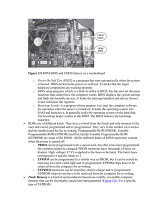 Figure 3.5 ROM BIOS and CMOS battery on a motherboard
o Power On Self Test (POST) is a program that runs automatically when the system
is booted. BIOS performs the power-on self-test. It checks that the major
hardware components are working properly.
o BIOS setup program, which is a built-in utility in BIOS, lets the user set the many
functions that control how the computer works. BIOS displays the systemsettings
and finds the bootable devices. It loads the interrupt handlers and device drivers.
It also initializes the registers.
o Bootstrap Loader is a program whose purpose is to start the computer software
for operation when the power is turned on. It loads the operating system into
RAM and launches it. It generally seeks the operating system on the hard disk.
The bootstrap loader resides in the ROM. The BIOS initiates the bootstrap
sequence.
 ROMs are of different kinds. They have evolved from the fixed read only memory tothe
ones that can be programmed and re-programmed. They vary in the number of re-writes
and the method used for the re-writing. Programmable ROM (PROM), Erasable
Programmable ROM (EPROM) and Electrically Erasable Programmable ROM
(EEPROM) are some of the ROMs. All the different kinds of ROM retain their content
when the power is turned off.
o PROM can be programmed with a special tool, but after it has been programmed
the contents cannot be changed. PROM memories have thousands of fuses (or
diodes). High voltage (12 V) is applied to the fuses to be burnt. The burnt fuses
correspond to 0 and the others to 1.
o EPROM can be programmed in a similar way as PROM, but it can be erased by
exposing it to ultra violet light and re-programmed. EPROM chips have to be
removed from the computer for re-writing.
o EEPROM memories can be erased by electric charge and re-programmed.
EEPROM chips do not have to be removed from the computer for re-writing.
 Flash Memory is a kind of semiconductor-based non-volatile, rewritable computer
memory that can be electrically erased and reprogrammed (Figure 3.6). It is a specific
type of EEPROM.
 