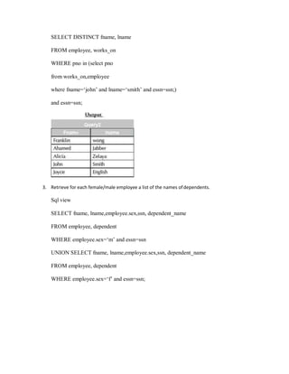 SELECT DISTINCT fname, lname
FROM employee, works_on
WHERE pno in (select pno
from works_on,employee
where fname=‘john’ and lname=‘smith’ and essn=ssn;)
and essn=ssn;
3. Retrieve for each female/male employee a list of the names ofdependents.
Sql view
SELECT fname, lname,employee.sex,ssn, dependent_name
FROM employee, dependent
WHERE employee.sex=‘m’ and essn=ssn
UNION SELECT fname, lname,employee.sex,ssn, dependent_name
FROM employee, dependent
WHERE employee.sex=‘f’ and essn=ssn;
 