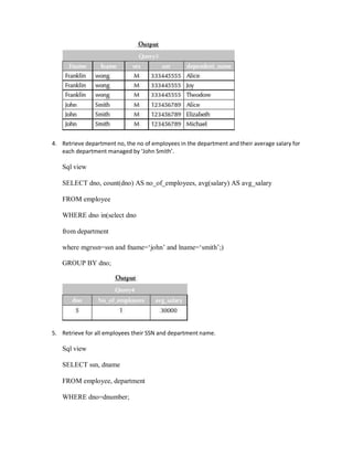 4. Retrieve department no, the no of employees in the department and their average salary for
each department managed by ‘John Smith’.
Sql view
SELECT dno, count(dno) AS no_of_employees, avg(salary) AS avg_salary
FROM employee
WHERE dno in(select dno
from department
where mgrssn=ssn and fname=‘john’ and lname=‘smith’;)
GROUP BY dno;
5. Retrieve for all employees their SSN and department name.
Sql view
SELECT ssn, dname
FROM employee, department
WHERE dno=dnumber;
 