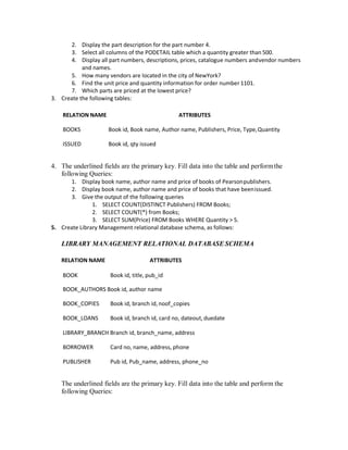 2. Display the part description for the part number 4.
3. Select all columns of the PODETAIL table which a quantity greater than 500.
4. Display all part numbers, descriptions, prices, catalogue numbers andvendor numbers
and names.
5. How many vendors are located in the city of NewYork?
6. Find the unit price and quantity information for order number 1101.
7. Which parts are priced at the lowest price?
3. Create the following tables:
RELATION NAME ATTRIBUTES
BOOKS Book id, Book name, Author name, Publishers, Price, Type,Quantity
ISSUED Book id, qty issued
4. The underlined fields are the primary key. Fill data into the table and performthe
following Queries:
1. Display book name, author name and price of books of Pearsonpublishers.
2. Display book name, author name and price of books that have beenissued.
3. Give the output of the following queries
1. SELECT COUNT(DISTINCT Publishers) FROM Books;
2. SELECT COUNT(*) from Books;
3. SELECT SUM(Price) FROM Books WHERE Quantity > 5.
5. Create Library Management relational database schema, as follows:
LIBRARY MANAGEMENT RELATIONAL DATABASE SCHEMA
RELATION NAME ATTRIBUTES
BOOK Book id, title, pub_id
BOOK_AUTHORS Book id, author name
BOOK_COPIES Book id, branch id,noof_copies
BOOK_LOANS Book id, branch id, card no, dateout, duedate
LIBRARY_BRANCH Branch id, branch_name, address
BORROWER Card no, name, address, phone
PUBLISHER Pub id, Pub_name, address, phone_no
The underlined fields are the primary key. Fill data into the table and perform the
following Queries:
 