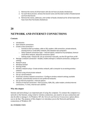 1. Retrieve the names of all borrowers who do not have any books checked out.
2. For each library branch, retrieve the branch name and the total number of booksloaned
out from that branch.
3. Retrieve the names, addresses, and number of books checked out for all borrowerswho
have more than five books checked out.
20
NETWORK AND INTERNET CONNECTIONS
Contents
 Introduction
 Start network connections
 Create a new connection—
o Connect to dial-up modem, cable or DSL modem, LAN connection, privatenetwork,
existing home or small office network, DCC between two computers
o Select network connection type— Internet option, network at my workplace, homeor
small office network, advanced connection option
o Getting ready—Choose ISP, set up connection manually, use the CD I got from anISP
 Manage a network connection—Disable, enable andrepair a network connection, configure IP
settings
 Network setup
 Windows firewall
 Sharing of files
 Wireless network setup—Create wireless network, add a computer to an existing wireless
network
 Connect using virtual private network
 Set up a wired network
 Automatic wireless network connections—Configure wireless network settings,available
networks, automatically connect to non-preferred networks
 Set up Internet properties—Internet options
 Choose an Internet connection—Dial-up access, ISDN, DSL, cable modem, wirelessInternet
connections, T-1 lines, Internet over satellite
Why this chapter
Internet and networking is an important part of using the computer. To connect the computer to a
network or the Internet, using wired or wireless connection, you need to set up a connection and
also be able to manage it. In Windows XP, the Network and Internet Connections option allows
you to do that. The purpose of this chapter is to introduce you to the Network and Internet
connections of Windows XP.
20.1 INTRODUCTION
 