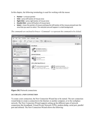 In this chapter, the following terminology is used for working with the mouse
 Pointer—a mouse pointer
 Click—press left button of mouse once
 Right Click—press right button of mouse once
 Double Click—press left button of mouse twice
 Select—move the pointer of mouse and keep the left button of the mouse pressed over the
area that you want to select. The selected area will appear in a dark background.
The commands are enclosed in braces <Command> to represent the command to be clicked.
Figure 20.2 Network connections
20.3 CREATE A NEW CONNECTION
To create a new connection, the New Connection Wizard has to be started. The new connection
wizard helps to create a connection to the Internet, to another computer, or to the workplace
network. The New Connection Wizard supports setting up the different types of network
connections like broadband, Virtual Private Network (VPN), modem dialup, serial port, parallel
port and infrared. The New Connection Wizard allows the following:
 