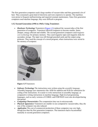 The first generation computers used a large number of vacuum tubes and thus generated a lot of
heat. They consumed a great deal of electricity and were expensive to operate. The machines
were prone to frequent malfunctioning and required constant maintenance. Since first generation
computers used machine language, they were difficult to program.
1.5.2 Second Generation (1956 to 1963): Using Transistors
 Hardware Technology Transistors (Figure 1.5) replaced the vacuum tubes of the first
generation of computers. Transistors allowed computers to become smaller, faster,
cheaper, energy efficient and reliable. The second generation computers used magnetic
core technology for primary memory. They used magnetic tapes and magnetic disks for
secondary storage. The input was still through punched cards and the output using
printouts. They used the concept of a stored program, where instructions were stored in
the memory of computer.
Figure 1.5 Transistors
 Software Technology The instructions were written using the assembly language.
Assembly language uses mnemonics like ADD for addition and SUB for subtraction for
coding of the instructions. It is easier to write instructions in assembly language, as
compared to writing instructions in machine language. High-level programming
languages, such as early versions of COBOL and FORTRAN were also developed during
this period.
 Computing Characteristics The computation time was in microseconds.
 Physical Appearance Transistors are smaller in size compared to vacuum tubes, thus, the
size of the computer was also reduced.
 Application The cost of commercial production of these computers was very high,
though less than the first generation computers. The transistors had to beassembled
manually in second generation computers.
 