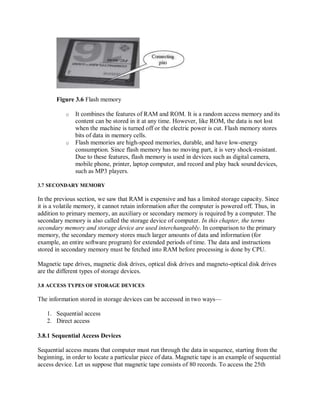 Figure 3.6 Flash memory
o It combines the features of RAM and ROM. It is a random access memory and its
content can be stored in it at any time. However, like ROM, the data is not lost
when the machine is turned off or the electric power is cut. Flash memory stores
bits of data in memory cells.
o Flash memories are high-speed memories, durable, and have low-energy
consumption. Since flash memory has no moving part, it is very shock-resistant.
Due to these features, flash memory is used in devices such as digital camera,
mobile phone, printer, laptop computer, and record and play back sounddevices,
such as MP3 players.
3.7 SECONDARY MEMORY
In the previous section, we saw that RAM is expensive and has a limited storage capacity. Since
it is a volatile memory, it cannot retain information after the computer is powered off. Thus, in
addition to primary memory, an auxiliary or secondary memory is required by a computer. The
secondary memory is also called the storage device of computer. In this chapter, the terms
secondary memory and storage device are used interchangeably. In comparison to the primary
memory, the secondary memory stores much larger amounts of data and information (for
example, an entire software program) for extended periods of time. The data and instructions
stored in secondary memory must be fetched into RAM before processing is done by CPU.
Magnetic tape drives, magnetic disk drives, optical disk drives and magneto-optical disk drives
are the different types of storage devices.
3.8 ACCESS TYPES OF STORAGE DEVICES
The information stored in storage devices can be accessed in two ways—
1. Sequential access
2. Direct access
3.8.1 Sequential Access Devices
Sequential access means that computer must run through the data in sequence, starting from the
beginning, in order to locate a particular piece of data. Magnetic tape is an example of sequential
access device. Let us suppose that magnetic tape consists of 80 records. To access the 25th
 