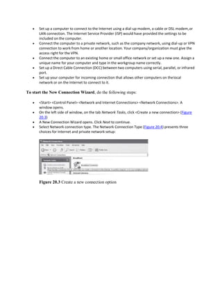 Set up a computer to connect to the Internet using a dial-up modem, a cable or DSL modem,or
LAN connection. The Internet Service Provider (ISP) would have provided the settings to be
included on the computer.
 Connect the computer to a private network, such as the company network, using dial-up or VPN
connection to work from home or another location. Your company/organization must give the
access right for the VPN.
 Connect the computer to an existing home or small office network or set up a new one. Assign a
unique name for your computer and type in the workgroup name correctly.
 Set up a Direct Cable Connection (DCC) between two computers using serial, parallel, or infrared
port.
 Set up your computer for incoming connection that allows other computers on thelocal
network or on the Internet to connect to it.
To start the New Connection Wizard, do the following steps:
 <Start> <Control Panel> <Network and Internet Connections> <Network Connections>. A
window opens.
 On the left side of window, on the tab Network Tasks, click <Create a new connection> (Figure
20.3)
 A New Connection Wizard opens. Click Next to continue.
 Select Network connection type. The Network Connection Type (Figure 20.4) presents three
choices for Internet and private network setup:
Figure 20.3 Create a new connection option
 
