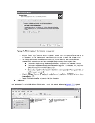 Figure 20.5 Getting ready for Internet connection
o Choose from a list of Internet Service Providers option gives instructions for setting up an
account with an ISP, then making the Internet connection through that newaccount.
o Set up my connection manually option sets up connections for accounts thathave
already been opened with an ISP (username and password are ready foruse).
 Connect using a dial-up modem option works for phone line Internet services.
 Connect using a broadband connection that requires a user name and password
(DSL or cable modem Internet services).
 Connect using a broadband connection that is always on (for “always on” DSL or
cable modem services)
o Use the CD I got from an ISP option is used when an installation CD-ROM has been given
to you by the ISP.
o Select Choose from a list of Internet Service Providers
 Click Finish.
The Windows XP network connection wizard closes and a new window (Figure 20.6) opens.
 