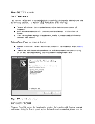 Figure 20.8 TCP/IP properties
20.5 NETWORK SETUP
The Network Setup wizard is used after physically connecting all computers in the network with
the necessary hardware. The Network Setup Wizard helps do the following:
 Configure all computers in the network to share one Internet connection through a hub,
gateway etc.
 Set up Windows Firewall to protect the computer or network when it is connected to the
Internet.
 Enable file and printer sharing so that certain files, folders, or printers can be accessed by all
computers in the network.
Network Setup Wizard can be used as follows:
 <Start> <Control Panel> <Network and Internet Connections> <Network Setup Wizard> (Figure
20.9).
 Click Next. On each window that opens follow the instructions and then click on Next. Finally
you will reach the window showing Finish. Click on Finish to complete thesetup.
Figure 20.9 Network setup wizard
20.6 WINDOWS FIREWALL
Windows firewall is a protective boundary that monitors the incoming traffic from the network
and Internet. Using the firewall, guards against the intruders and unauthorized persons over the
 