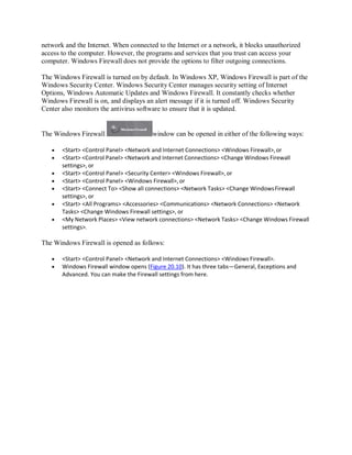 network and the Internet. When connected to the Internet or a network, it blocks unauthorized
access to the computer. However, the programs and services that you trust can access your
computer. Windows Firewall does not provide the options to filter outgoing connections.
The Windows Firewall is turned on by default. In Windows XP, Windows Firewall is part of the
Windows Security Center. Windows Security Center manages security setting of Internet
Options, Windows Automatic Updates and Windows Firewall. It constantly checks whether
Windows Firewall is on, and displays an alert message if it is turned off. Windows Security
Center also monitors the antivirus software to ensure that it is updated.
The Windows Firewall window can be opened in either of the following ways:
 <Start> <Control Panel> <Network and Internet Connections> <Windows Firewall>,or
 <Start> <Control Panel> <Network and Internet Connections> <Change Windows Firewall
settings>, or
 <Start> <Control Panel> <Security Center> <Windows Firewall>, or
 <Start> <Control Panel> <Windows Firewall>, or
 <Start> <Connect To> <Show all connections> <Network Tasks> <Change WindowsFirewall
settings>, or
 <Start> <All Programs> <Accessories> <Communications> <Network Connections> <Network
Tasks> <Change Windows Firewall settings>, or
 <My Network Places> <View network connections> <Network Tasks> <Change Windows Firewall
settings>.
The Windows Firewall is opened as follows:
 <Start> <Control Panel> <Network and Internet Connections> <Windows Firewall>.
 Windows Firewall window opens (Figure 20.10). It has three tabs—General, Exceptions and
Advanced. You can make the Firewall settings from here.
 