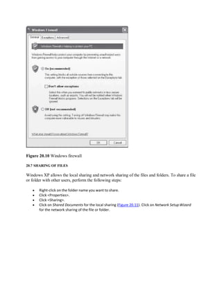 Figure 20.10 Windows firewall
20.7 SHARING OF FILES
Windows XP allows the local sharing and network sharing of the files and folders. To share a file
or folder with other users, perform the following steps:
 Right-click on the folder name you want to share.
 Click <Properties>.
 Click <Sharing>.
 Click on Shared Documents for the local sharing (Figure 20.11). Click on Network SetupWizard
for the network sharing of the file or folder.
 