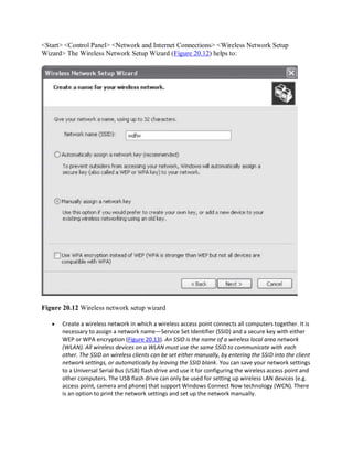 <Start> <Control Panel> <Network and Internet Connections> <Wireless Network Setup
Wizard> The Wireless Network Setup Wizard (Figure 20.12) helps to:
Figure 20.12 Wireless network setup wizard
 Create a wireless network in which a wireless access point connects all computers together. It is
necessary to assign a network name—Service Set Identifier (SSID) and a secure key with either
WEP or WPA encryption (Figure 20.13). An SSID is the name of a wireless local area network
(WLAN). All wireless devices on a WLAN must use the same SSID to communicate with each
other. The SSID on wireless clients can be set either manually, by entering the SSID into the client
network settings, or automatically by leaving the SSID blank. You can save your network settings
to a Universal Serial Bus (USB) flash drive and use it for configuring the wireless access point and
other computers. The USB flash drive can only be used for setting up wireless LAN devices (e.g.
access point, camera and phone) that support Windows Connect Now technology (WCN). There
is an option to print the network settings and set up the network manually.
 