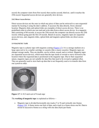 record, the computer starts from first record, then reaches second, third etc. until it reaches the
25th record. Sequential access devices are generally slow devices.
3.8.2 Direct Access Devices
Direct access devices are the ones in which any piece of data can be retrieved in a non-sequential
manner by locating it using the data’s address. It accesses the data directly, from a desired
location. Magnetic disks and optical disks are examples of direct access devices. There is no
predefined order in which one can read and write data from a direct access device. In a magnetic
disk consisting of 80 records, to access the 25th record, the computer can directly access the 25th
record, without going past the first 24 records. Based on access, magnetic tapes are sequential
access devices, and, magnetic disks, optical disk and magneto-optical disks are direct access
devices.
3.9 MAGNETIC TAPE
Magnetic tape is a plastic tape with magnetic coating (Figure 3.7). It is a storage medium on a
large open reel or in a smaller cartridge or cassette (like a music cassette). Magnetic tapes are
cheaper storage media. They are durable, can be written, erased, and re-written. Magnetic tapes
are sequential access devices, which mean that the tape needs to rewind or move forward to the
location where the requested data is positioned in the magnetic tape. Due to their sequential
nature, magnetic tapes are not suitable for data files that need to be revised or updated often.
They are generally used to store back-up data that is not frequently used or to transfer data from
one system to other.
Figure 3.7 A 10.5-inch reel of 9-track tape
The working of magnetic tape is explained as follows—
 Magnetic tape is divided horizontally into tracks (7 or 9) and vertically into frames
(Figure 3.8). A frame stores one byte of data, and a track in a frame stores one bit. Datais
stored in successive frames as a string with one data (byte) per frame.
 