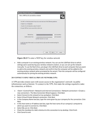 Figure 20.13 To enter a WEP key for wireless network
 Add a computer to an existing wireless network. You can use the USB flash drive to which
settings were saved during your wireless network creation, or you can set up the network
manually. To use the flash drive, just plug in the USB flash drive to each computer that you want
to add to the existing wireless network and confirm that the computer will be added to the
existing wireless network when prompted by the wizard. Then the computer will be configured
automatically for joining the existing wireless network.
20.9 CONNECT USING VIRTUAL PRIVATE NETWORK (VPN)
A VPN provides remote users with secure access to the organization’s network via public
infrastructure such as Internet. To connect to the VPN, first make the settings required to make
the connection, as follows:
 <Start> <Control Panel> <Network and Internet Connections> <Network connection> <Create a
new connection>. The New Connection Wizard appears. Click Next.
 Select Connect to the network at my workplace. Click Next.
 Select Virtual Private Network connection. Click Next.
 In the Company Name text box, type the name given by your company for the connection. Click
Next.
 In the Host name or IP address text box, type the host name of our company’s computerto
which you want to connect to. Click Next.
 Select My use on. Click Next.
 Check the checkbox for Add a shortcut to this connection to my desktop. Click Finish
 Click Cancel to exit.
 