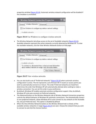 properties window (Figure 20.14). Automatic wireless network configuration will be disabled if
this checkbox is unchecked.
Figure 20.14 Use Windows to configure wireless network
 The Wireless Networks tab allows access to the set of Available networks (Figure 20.15).
Available networks represent the active networks currently detected by Windows XP. To view
the available networks, click the View Wireless Networks button on that page.
Figure 20.15 View wireless networks
 You can also build a set of “Preferred networks” (Figure 20.16) when automatic wireless
configuration is active. This list represents a set of known Wi-Fi routers or access points you
wish to automatically connect to in future. The order Preferred networks are listed here
determines the order that Windows XP will automatically attempt when seeking to make a
wireless connection. You can set this order to your preference.
 By default, Windows XP enables automatic wireless configuration support. Also, by default,
Windows XP only auto-connects to Preferred networks.
 The Advanced button on the Wireless Networks tab of Wireless Network Connection properties
controls the default behavior of Windows XP automatic connections. The Automatically connect
to non-preferred networks, allows Windows XP to auto-connect to any network on the Available
list, not just Preferred ones. This option is disabled by default.
 When the View Wireless Networks button on the Wireless Network tab is clicked, all the
available wireless networks in range (Figure 20.17) are seen. Choose the network that you wish
to connect to and click the Connect button.
 