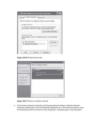 Figure 20.16 Preferred networks
Figure 20.17 Choose a wireless network
 If the wireless network is protected, click Change advanced settings. A Wireless Network
Properties window opens. Click on the Wireless Networks tab. In the Preferred network, select
the network you want to connect to. Click <Properties>. A window opens. It has threetabs—
 