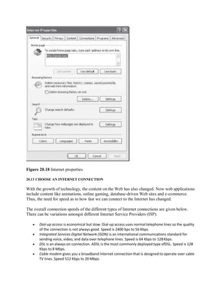 Figure 20.18 Internet properties
20.13 CHOOSE AN INTERNET CONNECTION
With the growth of technology, the content on the Web has also changed. Now web applications
include content like animations, online gaming, database-driven Web sites and e-commerce.
Thus, the need for speed as to how fast we can connect to the Internet has changed.
The overall connection speeds of the different types of Internet connections are given below.
There can be variations amongst different Internet Service Providers (ISP).
 Dial-up access is economical but slow. Dial-up access uses normal telephone lines so the quality
of the connection is not always good. Speed is 2400 bps to 56 Kbps.
 Integrated Services Digital Network (ISDN) is an international communications standard for
sending voice, video, and data over telephone lines. Speed is 64 Kbps to 128Kbps.
 DSL is an always on connection. ADSL is the most commonly deployed type ofDSL. Speed is 128
Kbps to 8 Mbps.
 Cable modem gives you a broadband Internet connection that is designed to operate over cable
TV lines. Speed 512 Kbps to 20 Mbps.
 