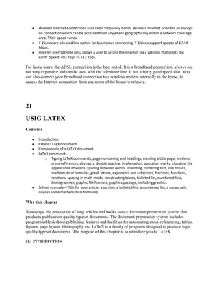  Wireless Internet Connections uses radio frequency bands. Wireless Internet provides an always-
on connection which can be accessed from anywhere geographically within a network coverage
area. Their speed varies.
 T-1 Lines are a leased line option for businesses connecting. T-1 Lines support speeds of 1.544
Mbps.
 Internet over Satellite (IoS) allows a user to access the Internet via a satellite that orbits the
earth. Speed: 492 Kbps to 512 Kbps.
For home users, the ADSL connection is the best suited. It is a broadband connection, always on,
not very expensive and can be used with the telephone line. It has a fairly good speed also. You
can also connect your broadband connection to a wireless modem internally in the home, to
access the Internet connection from any room of the house wirelessly.
21
USIG LATEX
Contents
 Introduction
 Create LaTeX document
 Components of a LaTeX document
 LaTeX commands
o Typing LaTeX commands, page numbering and headings, creating a title page, sections,
cross-references, abstracts, double spacing, hyphenation, quotation marks, changing the
appearance of words, spacing between words, indenting, centering text, line breaks,
mathematical formulas, greek letters, exponents and subscripts, fractions, functions,
relations, spacing in math mode, constructing tables, bulleted list, numbered lists,
bibliographies, graphic file formats, graphics package, including graphics
 Solved example—Title for your article, a section, a bulleted list, a numbered list, a paragraph,
display some mathematical formulae
Why this chapter
Nowadays, the production of long articles and books uses a document preparation system that
produces publication-quality typeset documents. The document preparation system includes
programmable desktop publishing features and facilities for automating cross-referencing, tables,
figures, page layout, bibliography etc. LaTeX is a family of programs designed to produce high
quality typeset documents. The purpose of this chapter is to introduce you to LaTeX.
21.1 INTRODUCTION
 