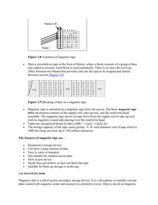 Figure 3.8 A portion of magnetic tape
 Data is recorded on tape in the form of blocks, where a block consists of a group ofdata
also called as records. Each block is read continually. There is an Inter-Record Gap
(IRG) between two blocks that provides time for the tape to be stopped and started
between records (Figure 3.9).
Figure 3.9 Blocking of data in a magnetic tape
 Magnetic tape is mounted on a magnetic tape drive for access. The basic magnetic tape
drive mechanism consists of the supply reel, take-up reel, and the read/write head
assembly. The magnetic tape moves on tape drive from the supply reel to take-up reel,
with its magnetic coated side passing over the read/write head.
 Tapes are categorized based on their width - ¼ inch, ½ inch, etc.
 The storage capacity of the tape varies greatly. A 10–inch diameter reel of tape which is
2400 feet long can store up to 180 million characters.
The features of magnetic tape are—
 Inexpensive storage device
 Can store a large amount of data
 Easy to carry or transport
 Not suitable for random access data
 Slow access device
 Needs dust prevention, as dust can harm the tape
 Suitable for back-up storage or archiving
3.10 MAGNETIC DISK
Magnetic disk is a direct access secondary storage device. It is a thin plastic or metallic circular
plate coated with magnetic oxide and encased in a protective cover. Data is stored on magnetic
 