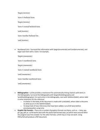 begin{itemize}
item A bulleted item.
begin{itemize}
item A nested bulleted item.
end{itemize}
item Another bulleted list.
end{itemize}
 Numbered Lists—Surround the information with begin{enumerate} and end{enumerate}, and
begin each item with a item. For example,
begin{enumerate}
item A numbered item.
begin{enumerate}
item A nested numbered item.
end{enumerate}
item Another numbered item.
end{enumerate}
 Bibliographies—LaTeX provides a mechanism for automatically linking citations with items in
the bibliography. Surround the bibliography with begin{thebibliography} and
end{thebibliography}. For each entry in the bibliography, start with bibitem{label}, where label
is some mnemonic for the reference.
o A citation in the body of the document is made with cite{label}, where label is thesame
as what occurs in the bibitem{label}.
o To keep track of new references that have been added, runLaTeX twice before
previewing when using cite.
 Graphic File Formats—There are a number of graphics formats out there, such as — bmp, eps,
gif, jpg, pdf, ps. LaTeX works best with the postscript formats (eps, ps) which were around when
the program was first created. For the other formats, LaTeX may or may not work. Using
PDFLaTeX will produce a PDF document.
 