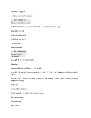 Hello how are you?
I am fine here. end{document}
In the same exercise, if we use line break — documentclass{article}
begin{document}
section{Introduction}
Hello how are you?
I am fine here.
end{document}
Example 3: Create a bulleted list.
Solution 1:
documentclass [twocolumn, 11 pt] {article}
title{HUGEtextbf{Preparation of Papers for IEEE TRANSACTIONS and JOURNALS(May
2007)}}
author{First A. Author, Second B. Author, Jr., and Third C. Author, textit{Member, IEEE}}
begin{document}
maketitle
section{Introduction}
This is a display of bulled list begin{itemize}
item Vegetables.
begin{itemize}
item Potato,
 