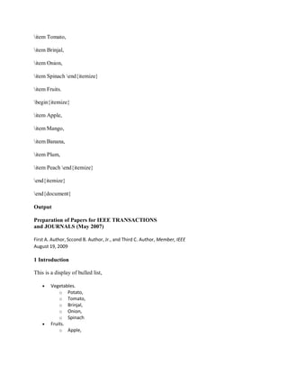 item Tomato,
item Brinjal,
item Onion,
item Spinach end{itemize}
item Fruits.
begin{itemize}
item Apple,
item Mango,
item Banana,
item Plum,
item Peach end{itemize}
end{itemize}
end{document}
Output
Preparation of Papers for IEEE TRANSACTIONS
and JOURNALS (May 2007)
First A. Author, Sccond B. Author, Jr., and Third C. Author, Member, IEEE
August 19, 2009
1 Introduction
This is a display of bulled list,
 Vegetables.
o Potato,
o Tomato,
o Brinjal,
o Onion,
o Spinach
 Fruits.
o Apple,
 