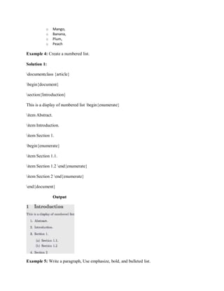 o Mango,
o Banana,
o Plum,
o Peach
Example 4: Create a numbered list.
Solution 1:
documentclass {article}
begin{document}
section{Introduction}
This is a display of numbered list begin{enumerate}
item Abstract.
item Introduction.
item Section 1.
begin{enumerate}
item Section 1.1.
item Section 1.2 end{enumerate}
item Section 2 end{enumerate}
end{document}
Output
Example 5: Write a paragraph, Use emphasize, bold, and bulleted list.
 