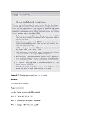 Example 5: Display some mathematical formulae.
Solution:
documentclass {article}
begin{document}
section{Some Mathematical Formulae}
Area of Circle is $ pi * r^2$
Area of Rectangle is $ length * breadth$
Area of triangle is $1/2*base*height$
 
