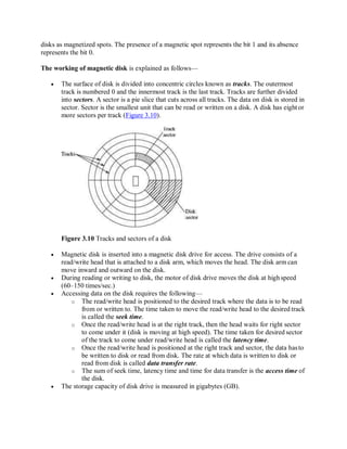 disks as magnetized spots. The presence of a magnetic spot represents the bit 1 and its absence
represents the bit 0.
The working of magnetic disk is explained as follows—
 The surface of disk is divided into concentric circles known as tracks. The outermost
track is numbered 0 and the innermost track is the last track. Tracks are further divided
into sectors. A sector is a pie slice that cuts across all tracks. The data on disk is stored in
sector. Sector is the smallest unit that can be read or written on a disk. A disk has eightor
more sectors per track (Figure 3.10).
Figure 3.10 Tracks and sectors of a disk
 Magnetic disk is inserted into a magnetic disk drive for access. The drive consists of a
read/write head that is attached to a disk arm, which moves the head. The disk arm can
move inward and outward on the disk.
 During reading or writing to disk, the motor of disk drive moves the disk at highspeed
(60–150 times/sec.)
 Accessing data on the disk requires the following—
o The read/write head is positioned to the desired track where the data is to be read
from or written to. The time taken to move the read/write head to the desired track
is called the seek time.
o Once the read/write head is at the right track, then the head waits for right sector
to come under it (disk is moving at high speed). The time taken for desired sector
of the track to come under read/write head is called the latency time.
o Once the read/write head is positioned at the right track and sector, the data hasto
be written to disk or read from disk. The rate at which data is written to disk or
read from disk is called data transfer rate.
o The sum of seek time, latency time and time for data transfer is the access time of
the disk.
 The storage capacity of disk drive is measured in gigabytes (GB).
 