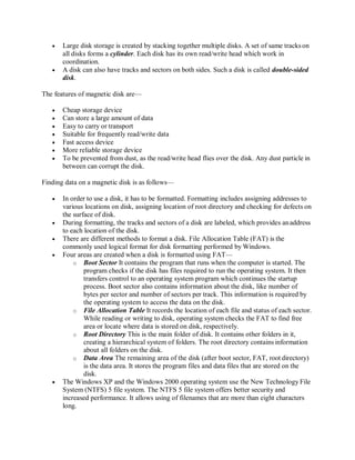  Large disk storage is created by stacking together multiple disks. A set of same trackson
all disks forms a cylinder. Each disk has its own read/write head which work in
coordination.
 A disk can also have tracks and sectors on both sides. Such a disk is called double-sided
disk.
The features of magnetic disk are—
 Cheap storage device
 Can store a large amount of data
 Easy to carry or transport
 Suitable for frequently read/write data
 Fast access device
 More reliable storage device
 To be prevented from dust, as the read/write head flies over the disk. Any dust particle in
between can corrupt the disk.
Finding data on a magnetic disk is as follows—
 In order to use a disk, it has to be formatted. Formatting includes assigning addresses to
various locations on disk, assigning location of root directory and checking for defects on
the surface of disk.
 During formatting, the tracks and sectors of a disk are labeled, which provides anaddress
to each location of the disk.
 There are different methods to format a disk. File Allocation Table (FAT) is the
commonly used logical format for disk formatting performed by Windows.
 Four areas are created when a disk is formatted using FAT—
o Boot Sector It contains the program that runs when the computer is started. The
program checks if the disk has files required to run the operating system. It then
transfers control to an operating system program which continues the startup
process. Boot sector also contains information about the disk, like number of
bytes per sector and number of sectors per track. This information is required by
the operating system to access the data on the disk.
o File Allocation Table It records the location of each file and status of each sector.
While reading or writing to disk, operating system checks the FAT to find free
area or locate where data is stored on disk, respectively.
o Root Directory This is the main folder of disk. It contains other folders in it,
creating a hierarchical system of folders. The root directory contains information
about all folders on the disk.
o Data Area The remaining area of the disk (after boot sector, FAT, root directory)
is the data area. It stores the program files and data files that are stored on the
disk.
 The Windows XP and the Windows 2000 operating system use the New Technology File
System (NTFS) 5 file system. The NTFS 5 file system offers better security and
increased performance. It allows using of filenames that are more than eight characters
long.
 
