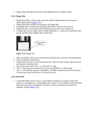  Floppy disk, hard disk and zip disk are the different types of magnetic disks.
3.10.1 Floppy Disk
 Floppy disk (FD) is a flat, round, single disk made of Mylar plastic and enclosed in
square plastic jacket (Figure 3.11).
 Floppy Disk Drive (FDD) is the disk drive for floppy disk.
 The floppy disk is inserted into the floppy disk drive to read or write data toit.
 Floppy disk has a write-protect slide tab that prevents a user from writing to it.
 A floppy disk may be single-sided or double-sided disk, i.e., data can be read andwritten
on one and both sides of floppy disk, respectively.
Figure 3.11 Floppy disk
 They are portable. They can be removed from the disk drive, carried or stored separately.
 They are small and inexpensive.
 Floppy disks are slower to access than hard disk. They have less storage capacity and are
less expensive than hard disk.
 They come in two basic sizes—5-¼ inch and 3-½ inch.
 The 5-¼ inch disk came around 1987. It can store 360 KB to 1.2 MB of data.
 The 3-½ inch disk has capacity of 400 KB to 1.44 MB. It usually contains 40 tracks and
18 sectors per track and can store 512 bytes per sector.
3.10.2 Hard Disk
 A hard disk (HD) consists of one or more platters divided into concentric tracks and
sectors. It is mounted on a central spindle, like a stack. It can be read by a read/writehead
that pivots across the rotating disks. The data is stored on the platters covered with
magnetic coating (Figure 3.12).
 