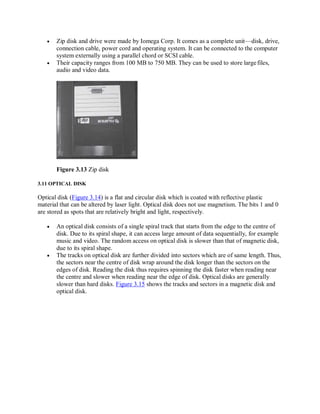 Zip disk and drive were made by Iomega Corp. It comes as a complete unit—disk, drive,
connection cable, power cord and operating system. It can be connected to the computer
system externally using a parallel chord or SCSI cable.
 Their capacity ranges from 100 MB to 750 MB. They can be used to store largefiles,
audio and video data.
Figure 3.13 Zip disk
3.11 OPTICAL DISK
Optical disk (Figure 3.14) is a flat and circular disk which is coated with reflective plastic
material that can be altered by laser light. Optical disk does not use magnetism. The bits 1 and 0
are stored as spots that are relatively bright and light, respectively.
 An optical disk consists of a single spiral track that starts from the edge to the centre of
disk. Due to its spiral shape, it can access large amount of data sequentially, for example
music and video. The random access on optical disk is slower than that of magnetic disk,
due to its spiral shape.
 The tracks on optical disk are further divided into sectors which are of same length. Thus,
the sectors near the centre of disk wrap around the disk longer than the sectors on the
edges of disk. Reading the disk thus requires spinning the disk faster when reading near
the centre and slower when reading near the edge of disk. Optical disks are generally
slower than hard disks. Figure 3.15 shows the tracks and sectors in a magnetic disk and
optical disk.
 