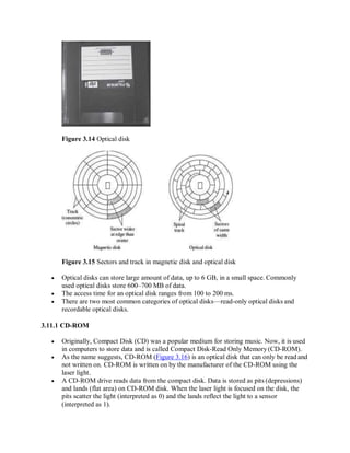 Figure 3.14 Optical disk
Figure 3.15 Sectors and track in magnetic disk and optical disk
 Optical disks can store large amount of data, up to 6 GB, in a small space. Commonly
used optical disks store 600–700 MB of data.
 The access time for an optical disk ranges from 100 to 200 ms.
 There are two most common categories of optical disks—read-only optical disks and
recordable optical disks.
3.11.1 CD-ROM
 Originally, Compact Disk (CD) was a popular medium for storing music. Now, it is used
in computers to store data and is called Compact Disk-Read Only Memory(CD-ROM).
 As the name suggests, CD-ROM (Figure 3.16) is an optical disk that can only be read and
not written on. CD-ROM is written on by the manufacturer of the CD-ROM using the
laser light.
 A CD-ROM drive reads data from the compact disk. Data is stored as pits (depressions)
and lands (flat area) on CD-ROM disk. When the laser light is focused on the disk, the
pits scatter the light (interpreted as 0) and the lands reflect the light to a sensor
(interpreted as 1).
 