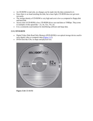  As CD-ROM is read only, no changes can be made into the data contained in it.
 Since there is no head touching the disk, but a laser light, CD-ROM does not get worn
out easily.
 The storage density of CD-ROM is very high and cost is low as compared to floppydisk
and hard disk.
 Access time of CD-ROM is less. CD-ROM drives can read data at 150Kbps. Theycome
in multiples of this speed like—2x, 4x, 52x, 75x, etc.
 It is a commonly used medium for distributing software and large data.
3.11.2 DVD-ROM
 Digital Video Disk-Read Only Memory (DVD-ROM) is an optical storage device usedto
store digital video or computer data (Figure 3.17).
 DVDs look like CDs, in shape and physical size.
Figure 3.16 CD-ROM
 
