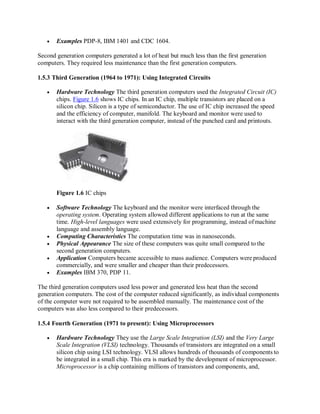  Examples PDP-8, IBM 1401 and CDC 1604.
Second generation computers generated a lot of heat but much less than the first generation
computers. They required less maintenance than the first generation computers.
1.5.3 Third Generation (1964 to 1971): Using Integrated Circuits
 Hardware Technology The third generation computers used the Integrated Circuit (IC)
chips. Figure 1.6 shows IC chips. In an IC chip, multiple transistors are placed on a
silicon chip. Silicon is a type of semiconductor. The use of IC chip increased the speed
and the efficiency of computer, manifold. The keyboard and monitor were used to
interact with the third generation computer, instead of the punched card and printouts.
Figure 1.6 IC chips
 Software Technology The keyboard and the monitor were interfaced through the
operating system. Operating system allowed different applications to run at the same
time. High-level languages were used extensively for programming, instead ofmachine
language and assembly language.
 Computing Characteristics The computation time was in nanoseconds.
 Physical Appearance The size of these computers was quite small compared to the
second generation computers.
 Application Computers became accessible to mass audience. Computers were produced
commercially, and were smaller and cheaper than their predecessors.
 Examples IBM 370, PDP 11.
The third generation computers used less power and generated less heat than the second
generation computers. The cost of the computer reduced significantly, as individual components
of the computer were not required to be assembled manually. The maintenance cost of the
computers was also less compared to their predecessors.
1.5.4 Fourth Generation (1971 to present): Using Microprocessors
 Hardware Technology They use the Large Scale Integration (LSI) and the Very Large
Scale Integration (VLSI) technology. Thousands of transistors are integrated on a small
silicon chip using LSI technology. VLSI allows hundreds of thousands of components to
be integrated in a small chip. This era is marked by the development of microprocessor.
Microprocessor is a chip containing millions of transistors and components, and,
 