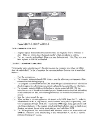 Figure 3.18 CD-R, CD-RW and DVD-R
3.12 MAGNETO-OPTICAL DISK
 Magneto-optical disks use laser beam to read data and magnetic field to write data to
disk. • These are optical disks where data can be written, erased and re-written.
 They are expensive and outdated. They were used during the mid 1990s. They have now
been replaced by CD-RW and DVD-R.
3.13 USING THE COMPUTER MEMORY
The computer starts using the memory from the moment the computer is switched on, till the
time it is switched off. The list of steps that the computer performs from the time it is switched
on are—
 Turn the computer on.
 The computer loads data from ROM. It makes sure that all the major components of the
computer are functioning properly.
 The computer loads the BIOS from ROM. The BIOS provides the most basic information
about storage devices, boot sequence, security, plug and play capability and other items.
 The computer loads the OS from the hard drive into the system’s RAM. CPU has
immediate access to the OS as the critical parts of the OS are maintained in RAM as long
as the computer is on. This enhances the performance and functionality of the overall
system.
 Now the system is ready for use.
 When you load or open an application it is loaded in the RAM. Since the CPU looks for
information in the RAM, any data and instructions that are required for processing (read,
write or update) is brought into RAM. To conserve RAM usage, many applications load
only the essential parts of the program initially and then load other pieces as needed. Any
files that are opened for use in that application are also loaded into RAM.
 The CPU requests the data it needs from RAM, processes it and writes new data back to
RAM in a continuous cycle. The shuffling of data between the CPU and RAM happens
millions of times every second.
 