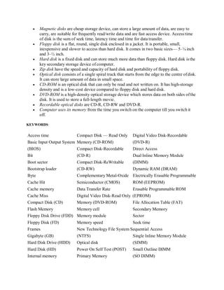  Magnetic disks are cheap storage device, can store a large amount of data, are easy to
carry, are suitable for frequently read/write data and are fast access device. Access time
of disk is the sum of seek time, latency time and time for data transfer.
 Floppy disk is a flat, round, single disk enclosed in a jacket. It is portable, small,
inexpensive and slower to access than hard disk. It comes in two basic sizes— 5–¼ inch
and 3–½ inch.
 Hard disk is a fixed disk and can store much more data than floppy disk. Hard disk is the
key secondary storage device of computer.
 Zip disk have the speed and capacity of hard disk and portability of floppy disk.
 Optical disk consists of a single spiral track that starts from the edge to the centre ofdisk.
It can store large amount of data in small space.
 CD-ROM is an optical disk that can only be read and not written on. It has high-storage
density and is a low-cost device compared to floppy disk and hard disk.
 DVD-ROM is a high-density optical storage device which stores data on both sides ofthe
disk. It is used to store a full-length movie.
 Recordable optical disks are CD-R, CD-RW and DVD-R.
 Computer uses its memory from the time you switch on the computer till you switch it
off.
KEYWORDS
Access time Compact Disk — Read Only Digital Video Disk-Recordable
Basic Input Output System Memory (CD-ROM) (DVD-R)
(BIOS) Compact Disk-Recordable Direct Access
Bit (CD-R) Dual Inline Memory Module
Boot sector Compact Disk-ReWritable (DIMM)
Bootstrap loader (CD-RW) Dynamic RAM (DRAM)
Byte Complementary Metal-Oxide Electrically Erasable Programmable
Cache Hit Semiconductor (CMOS) ROM (EEPROM)
Cache memory Data Transfer Rate Erasable Programmable ROM
Cache Miss Digital Video Disk-Read Only (EPROM)
Compact Disk (CD) Memory (DVD-ROM) File Allocation Table (FAT)
Flash Memory Memory cell Secondary Memory
Floppy Disk Drive (FDD) Memory module Sector
Floppy Disk (FD) Memory speed Seek time
Frames New Technology File System Sequential Access
Gigabyte (GB) (NTFS) Single Inline Memory Module
Hard Disk Drive (HDD) Optical disk (SIMM)
Hard Disk (HD) Power On Self Test (POST) Small Outline DIMM
Internal memory Primary Memory (SO DIMM)
 