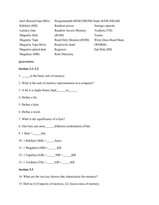 Inter-Record Gap (IRG) Programmable ROM (PROM) Static RAM (SRAM)
Kilobyte (KB) Random access Storage capacity
Latency time Random Access Memory Terabyte (TB)
Magnetic Disk (RAM) Tracks
Magnetic Tape Read Only Memory (ROM) Write Once-Read Many
Magnetic Tape Drive Read/write head (WORM)
Magneto-optical disk Registers Zip Disk (ZD)
Megabyte (MB) Root Directory
QUESTIONS
Section 3.1–3.2
1. is the basic unit of memory.
2. What is the unit of memory representation in a computer?
3. A bit is a single binary digit or .
4. Define a bit.
5. Define a byte.
6. Define a word.
7. What is the significance of a byte?
8. One byte can store different combination of bits.
9. 1 Byte = bits
10. 1 Kilobyte (KB) = bytes
11. 1 Megabyte (MB) = KB
12. 1 Gigabyte (GB) = MB = KB
13. 1 Terabyte (TB) = GB = KB
Section 3.3
14. What are the two key factors that characterize the memory?
15. Defi ne (1) Capacity of memory, (2) Access time of memory.
 