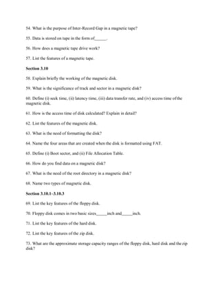 54. What is the purpose of Inter-Record Gap in a magnetic tape?
55. Data is stored on tape in the form of .
56. How does a magnetic tape drive work?
57. List the features of a magnetic tape.
Section 3.10
58. Explain briefly the working of the magnetic disk.
59. What is the significance of track and sector in a magnetic disk?
60. Define (i) seek time, (ii) latency time, (iii) data transfer rate, and (iv) access time ofthe
magnetic disk.
61. How is the access time of disk calculated? Explain in detail?
62. List the features of the magnetic disk.
63. What is the need of formatting the disk?
64. Name the four areas that are created when the disk is formatted using FAT.
65. Define (i) Boot sector, and (ii) File Allocation Table.
66. How do you find data on a magnetic disk?
67. What is the need of the root directory in a magnetic disk?
68. Name two types of magnetic disk.
Section 3.10.1–3.10.3
69. List the key features of the floppy disk.
70. Floppy disk comes in two basic sizes inch and inch.
71. List the key features of the hard disk.
72. List the key features of the zip disk.
73. What are the approximate storage capacity ranges of the floppy disk, hard disk and thezip
disk?
 