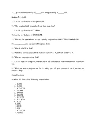74. Zip disk has the capacity of disk and portability of _ disk.
Section 3.11–3.13
75. List the key features of the optical disk.
76. Why is optical disk generally slower than hard disk?
77. List the key features of CD-ROM.
78. List the key features of DVD-ROM.
79. What are the approximate storage capacity ranges of the CD-ROM and DVD-ROM?
80. , and are recordable optical disks.
81. What is a WORM disk?
82. Write two features each of CD-R,atures each of CD-R, CD-RW and DVD-R.
83. What are magneto-optical disk?
84. List the steps the computer performs when it is switched on till from the time it is ready for
use.
85. When you write a program and the electricity goes off, your program is lost if you have not
saved it. Why?
Extra Questions
86. Give full form of the following abbreviations
1. RAM
2. ROM
3. CD-ROM
4. SRAM
5. DRAM
6. PROM
7. EPROM
8. EEPROM
9. FAT
10. FDD
11. HDD
12. ZD
13. CD-ROM
14. WORM
 